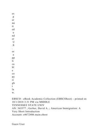 es
p
er
mi
tt
ed
u
nd
er
U
.S
.
or
a
pp
li
ca
bl
e
co
py
ri
gh
t
la
w.
EBSCO : eBook Academic Collection (EBSCOhost) - printed on
10/1/2018 3:31 PM via MIDDLE
TENNESSEE STATE UNIV
AN: 365577 ; Gerber, David A..; American Immigration: A
Very Short Introduction
Account: s4672406.main.ehost
Guest User
 