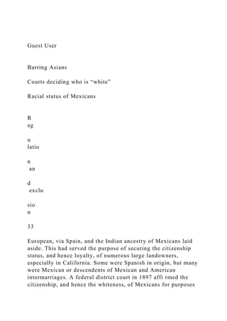 Guest User
Barring Asians
Courts deciding who is “white”
Racial status of Mexicans
R
eg
u
latio
n
an
d
exclu
sio
n
33
European, via Spain, and the Indian ancestry of Mexicans laid
aside. This had served the purpose of securing the citizenship
status, and hence loyalty, of numerous large landowners,
especially in California. Some were Spanish in origin, but many
were Mexican or descendents of Mexican and American
intermarriages. A federal district court in 1897 affi rmed the
citizenship, and hence the whiteness, of Mexicans for purposes
 