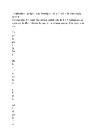 Legislators, judges, and immigration offi cials increasingly
sorted
out peoples by their presumed suitability to be Americans, as
opposed to their desire to work. In consequence, Congress and
the
Co
py
ri
gh
t
@
20
11
.
Ox
fo
rd
U
ni
ve
rs
it
y
Pr
es
s.
Al
l
ri
gh
ts
r
es
 