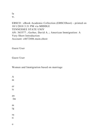 la
w.
EBSCO : eBook Academic Collection (EBSCOhost) - printed on
10/1/2018 3:31 PM via MIDDLE
TENNESSEE STATE UNIV
AN: 365577 ; Gerber, David A..; American Immigration: A
Very Short Introduction
Account: s4672406.main.ehost
Guest User
Guest User
Women and Immigration based on marriage
A
m
er
ic
an
Im
m
ig
ra
ti
o
 