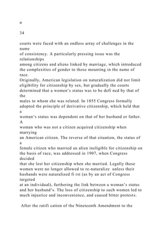 n
34
courts were faced with an endless array of challenges in the
name
of consistency. A particularly pressing issue was the
relationships
among citizens and aliens linked by marriage, which introduced
the complexities of gender to those mounting in the name of
race.
Originally, American legislation on naturalization did not limit
eligibility for citizenship by sex, but gradually the courts
determined that a women’s status was to be defi ned by that of
the
males to whom she was related. In 1855 Congress formally
adopted the principle of derivative citizenship, which held that
a
woman’s status was dependent on that of her husband or father.
A
woman who was not a citizen acquired citizenship when
marrying
an American citizen. The reverse of that situation, the status of
a
female citizen who married an alien ineligible for citizenship on
the basis of race, was addressed in 1907, when Congress
decided
that she lost her citizenship when she married. Legally these
women were no longer allowed to re-naturalize unless their
husbands were naturalized fi rst (as by an act of Congress
targeted
at an individual), furthering the link between a woman’s status
and her husband’s. The loss of citizenship to such women led to
much injustice and inconvenience, and caused bitter protests.
After the ratifi cation of the Nineteenth Amendment to the
 
