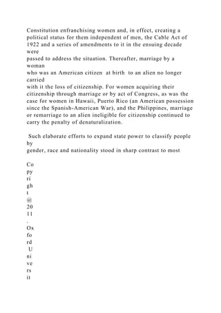 Constitution enfranchising women and, in effect, creating a
political status for them independent of men, the Cable Act of
1922 and a series of amendments to it in the ensuing decade
were
passed to address the situation. Thereafter, marriage by a
woman
who was an American citizen at birth to an alien no longer
carried
with it the loss of citizenship. For women acquiring their
citizenship through marriage or by act of Congress, as was the
case for women in Hawaii, Puerto Rico (an American possession
since the Spanish-American War), and the Philippines, marriage
or remarriage to an alien ineligible for citizenship continued to
carry the penalty of denaturalization.
Such elaborate efforts to expand state power to classify people
by
gender, race and nationality stood in sharp contrast to most
Co
py
ri
gh
t
@
20
11
.
Ox
fo
rd
U
ni
ve
rs
it
 