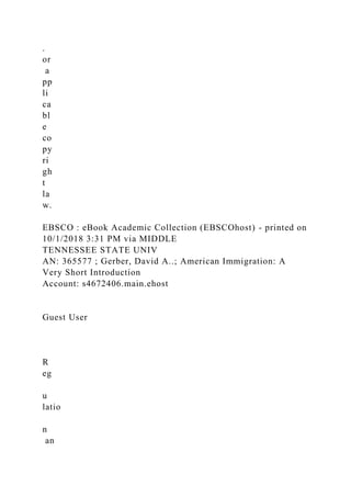 .
or
a
pp
li
ca
bl
e
co
py
ri
gh
t
la
w.
EBSCO : eBook Academic Collection (EBSCOhost) - printed on
10/1/2018 3:31 PM via MIDDLE
TENNESSEE STATE UNIV
AN: 365577 ; Gerber, David A..; American Immigration: A
Very Short Introduction
Account: s4672406.main.ehost
Guest User
R
eg
u
latio
n
an
 