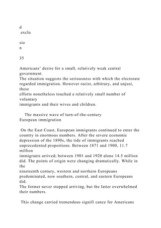 d
exclu
sio
n
35
Americans’ desire for a small, relatively weak central
government.
The situation suggests the seriousness with which the electorate
regarded immigration. However racist, arbitrary, and unjust,
these
efforts nonetheless touched a relatively small number of
voluntary
immigrants and their wives and children.
The massive wave of turn-of-the-century
European immigration
On the East Coast, European immigrants continued to enter the
country in enormous numbers. After the severe economic
depression of the 1890s, the tide of immigrants reached
unprecedented proportions. Between 1871 and 1900, 11.7
million
immigrants arrived; between 1901 and 1920 alone 14.5 million
did. The points of origin were changing dramatically. While in
the
nineteenth century, western and northern Europeans
predominated, now southern, central, and eastern Europeans
did.
The former never stopped arriving, but the latter overwhelmed
their numbers.
This change carried tremendous signifi cance for Americans
 