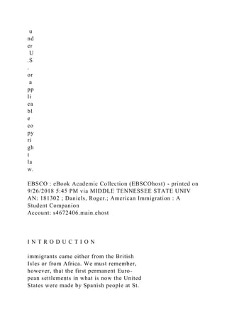 u
nd
er
U
.S
.
or
a
pp
li
ca
bl
e
co
py
ri
gh
t
la
w.
EBSCO : eBook Academic Collection (EBSCOhost) - printed on
9/26/2018 5:45 PM via MIDDLE TENNESSEE STATE UNIV
AN: 181302 ; Daniels, Roger.; American Immigration : A
Student Companion
Account: s4672406.main.ehost
I N T R O D U C T I O N
immigrants came either from the British
Isles or from Africa. We must remember,
however, that the first permanent Euro-
pean settlements in what is now the United
States were made by Spanish people at St.
 