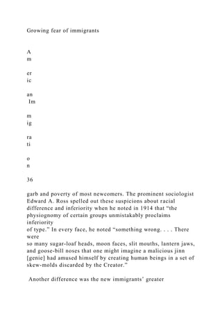 Growing fear of immigrants
A
m
er
ic
an
Im
m
ig
ra
ti
o
n
36
garb and poverty of most newcomers. The prominent sociologist
Edward A. Ross spelled out these suspicions about racial
difference and inferiority when he noted in 1914 that “the
physiognomy of certain groups unmistakably proclaims
inferiority
of type.” In every face, he noted “something wrong. . . . There
were
so many sugar-loaf heads, moon faces, slit mouths, lantern jaws,
and goose-bill noses that one might imagine a malicious jinn
[genie] had amused himself by creating human beings in a set of
skew-molds discarded by the Creator.”
Another difference was the new immigrants’ greater
 