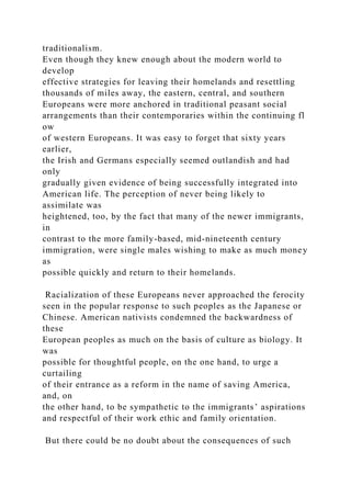 traditionalism.
Even though they knew enough about the modern world to
develop
effective strategies for leaving their homelands and resettling
thousands of miles away, the eastern, central, and southern
Europeans were more anchored in traditional peasant social
arrangements than their contemporaries within the continuing fl
ow
of western Europeans. It was easy to forget that sixty years
earlier,
the Irish and Germans especially seemed outlandish and had
only
gradually given evidence of being successfully integrated into
American life. The perception of never being likely to
assimilate was
heightened, too, by the fact that many of the newer immigrants,
in
contrast to the more family-based, mid-nineteenth century
immigration, were single males wishing to make as much money
as
possible quickly and return to their homelands.
Racialization of these Europeans never approached the ferocity
seen in the popular response to such peoples as the Japanese or
Chinese. American nativists condemned the backwardness of
these
European peoples as much on the basis of culture as biology. It
was
possible for thoughtful people, on the one hand, to urge a
curtailing
of their entrance as a reform in the name of saving America,
and, on
the other hand, to be sympathetic to the immigrants’ aspirations
and respectful of their work ethic and family orientation.
But there could be no doubt about the consequences of such
 