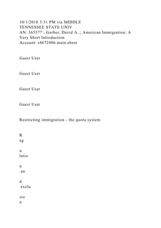 10/1/2018 3:31 PM via MIDDLE
TENNESSEE STATE UNIV
AN: 365577 ; Gerber, David A..; American Immigration: A
Very Short Introduction
Account: s4672406.main.ehost
Guest User
Guest User
Guest User
Guest User
Restricting immigration - the quota system
R
eg
u
latio
n
an
d
exclu
sio
n
 