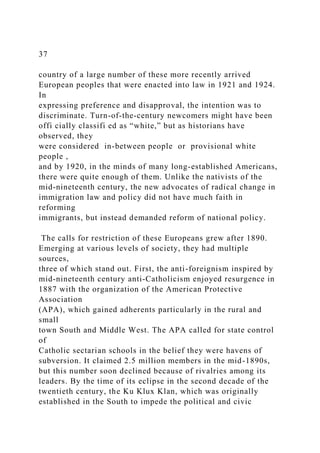 37
country of a large number of these more recently arrived
European peoples that were enacted into law in 1921 and 1924.
In
expressing preference and disapproval, the intention was to
discriminate. Turn-of-the-century newcomers might have been
offi cially classifi ed as “white,” but as historians have
observed, they
were considered in-between people or provisional white
people ,
and by 1920, in the minds of many long-established Americans,
there were quite enough of them. Unlike the nativists of the
mid-nineteenth century, the new advocates of radical change in
immigration law and policy did not have much faith in
reforming
immigrants, but instead demanded reform of national policy.
The calls for restriction of these Europeans grew after 1890.
Emerging at various levels of society, they had multiple
sources,
three of which stand out. First, the anti-foreignism inspired by
mid-nineteenth century anti-Catholicism enjoyed resurgence in
1887 with the organization of the American Protective
Association
(APA), which gained adherents particularly in the rural and
small
town South and Middle West. The APA called for state control
of
Catholic sectarian schools in the belief they were havens of
subversion. It claimed 2.5 million members in the mid-1890s,
but this number soon declined because of rivalries among its
leaders. By the time of its eclipse in the second decade of the
twentieth century, the Ku Klux Klan, which was originally
established in the South to impede the political and civic
 
