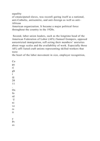 equality
of emancipated slaves, was reconfi guring itself as a national,
anti-Catholic, antisemitic, and anti-foreign as well as anti–
African
American organization. It became a major political force
throughout the country in the 1920s.
Second, labor union leaders, such as the longtime head of the
American Federation of Labor (AFL) Samuel Gompers, opposed
unrestricted immigration, refl ecting their members’ anxieties
about wage scales and the availability of work. Especially those
AFL-affi liated craft unions representing skilled workers that
were
the heart of the labor movement in size, employer recognition,
Co
py
ri
gh
t
@
20
11
.
Ox
fo
rd
U
ni
ve
rs
it
y
Pr
es
 