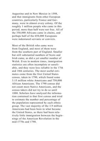Augustine and in New Mexico in 1598,
and that immigrants from other European
countries, particularly France and Ger-
many, were in almost every colony. Of the
roughly 1 million people who came in this
period, more than half were not free. All of
the 350,000 Africans came in chains, and
perhaps half of the 650,000 Europeans
were indentured servants or convicts.
Most of the British who came were
from England, and most of them were
from the southern part of England. Smaller
but still substantial numbers of Scots and
Irish came, as did a yet smaller number of
Welsh. Even in modern times, immigration
statistics are often incomplete or unreli-
able, and they were less reliable in the 17th
and 18th centuries. The most useful esti-
mates come from the first United States
census, taken in 1790, which found some
3.15 million white Americans and 750,000
African Americans. The 1790 census did
not count most Native Americans, and the
census takers did not try to do so until
1880. Scholars have analyzed the informa-
tion contained in that first census and tried
to estimate the number and percentage of
the population represented by each ethnic
group. The vast majority of the 3.9 million
Americans had been born in what became
the United States, as there had been rela-
tively little immigration between the begin-
nings of the American Revolution in the
mid-1770s and 1790.
 