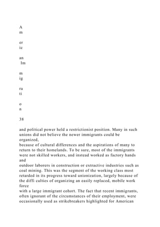 A
m
er
ic
an
Im
m
ig
ra
ti
o
n
38
and political power held a restrictionist position. Many in such
unions did not believe the newer immigrants could be
organized,
because of cultural differences and the aspirations of many to
return to their homelands. To be sure, most of the immigrants
were not skilled workers, and instead worked as factory hands
and
outdoor laborers in construction or extractive industries such as
coal mining. This was the segment of the working class most
retarded in its progress toward unionization, largely because of
the diffi culties of organizing an easily replaced, mobile work
force
with a large immigrant cohort. The fact that recent immigrants,
often ignorant of the circumstances of their employment, were
occasionally used as strikebreakers highlighted for American
 