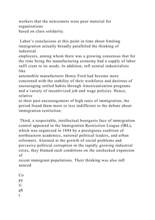 workers that the newcomers were poor material for
organizations
based on class solidarity.
Labor’s conclusions at this point in time about limiting
immigration actually broadly paralleled the thinking of
industrial
employers, among whom there was a growing consensus that for
the time being the manufacturing economy had a supply of labor
suffi cient to its needs. In addition, infl uential industrialists
like
automobile manufacturer Henry Ford had become more
concerned with the stability of their workforce and desirous of
encouraging settled habits through Americanization programs
and a variety of incentivized job and wage policies. Hence,
relative
to their past encouragement of high rates of immigration, the
period found them more or less indifferent to the debate about
immigration restriction.
Third, a respectable, intellectual bourgeois face of immigration
control appeared in the Immigration Restriction League (IRL),
which was organized in 1894 by a prestigious coalition of
northeastern academics, national political leaders, and urban
reformers. Alarmed at the growth of social problems and
pervasive political corruption in the rapidly growing industrial
cities, they blamed such conditions on the unchecked expansion
of
recent immigrant populations. Their thinking was also infl
uenced
Co
py
ri
gh
t
 