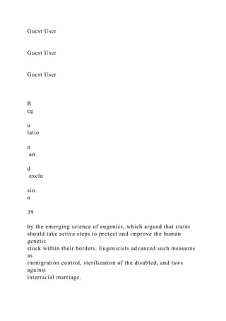 Guest User
Guest User
Guest User
R
eg
u
latio
n
an
d
exclu
sio
n
39
by the emerging science of eugenics, which argued that states
should take active steps to protect and improve the human
genetic
stock within their borders. Eugenicists advanced such measures
as
immigration control, sterilization of the disabled, and laws
against
interracial marriage.
 