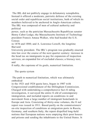 The IRL did not publicly engage in defamatory xenophobia.
Instead it offered a moderate, patriotic defense of the existing
social order and republican social institutions, both of which its
members believed to be anchored in Anglo-American culture.
The IRL was composed of men of cultural authority and
political
power, such as the patrician Massachusetts Republican senator
Henry Cabot Lodge; the Massachusetts Institute of Technology
president Francis Amasa Walker, who had headed the U.S.
Census
in 1870 and 1880; and A. Lawrence Lowell, the longtime
Harvard
University president. The IRL’s program was gradually enacted
into law over the course of the next quarter century: increase in
the head tax on immigrants to pay for expansion of inspection
services; an expanded list of excluded classes; a literacy test;
and
fi nally, the capstone of its goals, numerical limitation.
The quota system
The path to numerical limitation, which was ultimately
embodied
in the 1921 and 1924 quota laws, began in 1907 with
Congressional establishment of the Dillingham Commission.
Charged with undertaking a comprehensive fact-fi nding
investigation, it surveyed the entire fi eld of contemporary
immigration, and included reports on conditions in and
movement from a large number of immigrant homelands in
Europe and Asia. Consisting of thirty-nine volumes, the fi nal
report was issued in 1911. Based partly on the commissioners’
on-site inspection of conditions at emigration ports in Russia,
Germany, and southern Italy, the report dispelled long-held
notions that European nations were emptying their poor houses
and prisons and sending the inhabitants to the United States. It
 