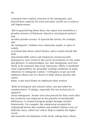 40
contained little explicit criticism of the immigrants, and
praised their capacity for work and many sacrifi ces to achieve
self-improvement.
But in generalizing about them, the report was nonetheless a
peculiar mixture of balanced, objective sociological analysis
and
racialist pseudo-science. It rejected the notion, for example,
that
the immigrants’ children were inherently stupid, in spite of
widely
circulated data about school failure, and it stated instead that
both
educational diffi culties and tendencies toward juvenile
delinquency were rooted in the social environment of city slums
and ghettoes. It acknowledged, too, that immigrants were less
likely to be criminals than were Americans. While it attributed
some responsibility for miserable working conditions in many
industries to immigrant workers’ willingness to put up with
employer abuses out of a desire to make money quickly and
return
home, it put more blame on employers than workers.
Both in biological and cultural terms, race pervaded the
commissioners’ fi ndings, especially but not exclusively in
regard to
Asian immigrants. Asians were also praised for their work ethic,
but exclusion was endorsed on the grounds of ineradicable
differences. It treated European people through racialist
frameworks. For example, the commission accepted the
widespread notion that southern and northern Italians were of
different races, which was said to help to explain the higher
social
and economic development of the north, among those whom
 