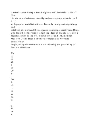 Commissioner Henry Cabot Lodge called “Teutonic Italians.”
Nor
did the commission necessarily embrace science when it confl
icted
with popular racialist notions. To study immigrant physiology
and
intellect, it employed the pioneering anthropologist Franz Boas,
who took the opportunity to test the ideas of pseudo-scientifi c
racialists such as the well-known writer and IRL member
Madison Grant. Boas’s skeptical conclusions were not
consistently
employed by the commission in evaluating the possibility of
innate differences.
Co
py
ri
gh
t
@
20
11
.
Ox
fo
rd
U
ni
ve
rs
it
y
Pr
es
s.
 