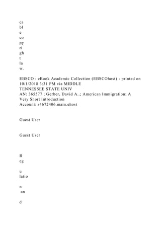 ca
bl
e
co
py
ri
gh
t
la
w.
EBSCO : eBook Academic Collection (EBSCOhost) - printed on
10/1/2018 3:31 PM via MIDDLE
TENNESSEE STATE UNIV
AN: 365577 ; Gerber, David A..; American Immigration: A
Very Short Introduction
Account: s4672406.main.ehost
Guest User
Guest User
R
eg
u
latio
n
an
d
 