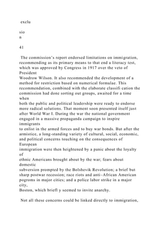 exclu
sio
n
41
The commission’s report endorsed limitations on immigration,
recommending as its primary means to that end a literacy test,
which was approved by Congress in 1917 over the veto of
President
Woodrow Wilson. It also recommended the development of a
method for restriction based on numerical formulae. This
recommendation, combined with the elaborate classifi cation the
commission had done sorting out groups, awaited for a time
when
both the public and political leadership were ready to endorse
more radical solutions. That moment soon presented itself just
after World War I. During the war the national government
engaged in a massive propaganda campaign to inspire
immigrants
to enlist in the armed forces and to buy war bonds. But after the
armistice, a long-standing variety of cultural, social, economic,
and political concerns touching on the consequences of
European
immigration were then heightened by a panic about the loyalty
of
ethnic Americans brought about by the war; fears about
domestic
subversion prompted by the Bolshevik Revolution; a brief but
sharp postwar recession; race riots and anti–African American
pogroms in major cities; and a police labor strike in a major
city,
Boston, which briefl y seemed to invite anarchy.
Not all these concerns could be linked directly to immigration,
 