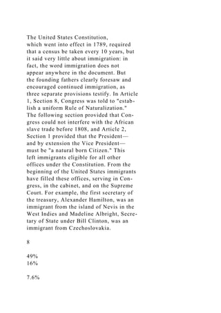 The United States Constitution,
which went into effect in 1789, required
that a census be taken every 10 years, but
it said very little about immigration: in
fact, the word immigration does not
appear anywhere in the document. But
the founding fathers clearly foresaw and
encouraged continued immigration, as
three separate provisions testify. In Article
1, Section 8, Congress was told to "estab-
lish a uniform Rule of Naturalization."
The following section provided that Con-
gress could not interfere with the African
slave trade before 1808, and Article 2,
Section 1 provided that the President—
and by extension the Vice President—
must be "a natural born Citizen." This
left immigrants eligible for all other
offices under the Constitution. From the
beginning of the United States immigrants
have filled these offices, serving in Con-
gress, in the cabinet, and on the Supreme
Court. For example, the first secretary of
the treasury, Alexander Hamilton, was an
immigrant from the island of Nevis in the
West Indies and Madeline Albright, Secre-
tary of State under Bill Clinton, was an
immigrant from Czechoslovakia.
8
49%
16%
7.6%
 