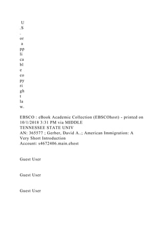 U
.S
.
or
a
pp
li
ca
bl
e
co
py
ri
gh
t
la
w.
EBSCO : eBook Academic Collection (EBSCOhost) - printed on
10/1/2018 3:31 PM via MIDDLE
TENNESSEE STATE UNIV
AN: 365577 ; Gerber, David A..; American Immigration: A
Very Short Introduction
Account: s4672406.main.ehost
Guest User
Guest User
Guest User
 