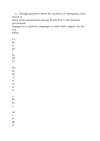 6. Though questions about the loyalties of immigrants were
raised in
many local communities during World War I, the national
government
engaged in a vigorous campaign to enlist their support for the
war
effort.
Co
py
ri
gh
t
@
20
11
.
Ox
fo
rd
U
ni
ve
rs
it
y
Pr
es
s.
Al
l
ri
gh
ts
 