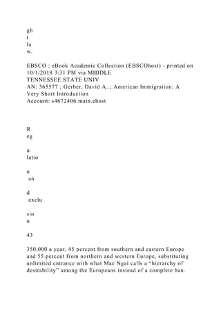 gh
t
la
w.
EBSCO : eBook Academic Collection (EBSCOhost) - printed on
10/1/2018 3:31 PM via MIDDLE
TENNESSEE STATE UNIV
AN: 365577 ; Gerber, David A..; American Immigration: A
Very Short Introduction
Account: s4672406.main.ehost
R
eg
u
latio
n
an
d
exclu
sio
n
43
350,000 a year, 45 percent from southern and eastern Europe
and 55 percent from northern and western Europe, substituting
unlimited entrance with what Mae Ngai calls a “hierarchy of
desirability” among the Europeans instead of a complete ban.
 