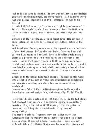 When it was soon found that the law was not having the desired
effect of limiting numbers, the more radical 1924 Johnson-Reed
Act was passed. Beginning in 1927, immigration was to be
limited
to only 150,000 annually from the entire globe, exclusive of the
Western Hemisphere, which was exempted from limitation in
order to maintain good bilateral relations with neighbors and,
via
Canada and the Caribbean, with imperial Great Britain and in
anticipation of the need for Mexican agricultural labor in the
West
and Southwest. Now quotas were to be apportioned on the basis
of the 1890 census, before the vast bulk of the southern and
eastern Europeans had arrived. Each nationality could make a
claim to a proportion of the total based on 2 percent of its
population in the United States in 1890. A commission was
established to determine the exact numbers for the future, and it
mandated a quota system that, while preserving a low absolute
number of entrants, was based on the 1920 census, and thus
more
generous to the newer European groups. The new quotas went
into effect in 1929, just as voluntary international population
movements would begin a sharp decline because of the
worldwide
depression of the 1930s, totalitarian regimes in Europe that
impeded or banned emigration, and eventually World War II.
Between Chinese exclusion in 1882 and 1930, the United States
had evolved from an open immigration regime to a carefully
constructed system that controlled and prioritized potential
entrants, based largely on racialized conceptions of
acceptability.
The trend in this half-century may contradict much that
Americans want to believe about themselves and have others
believe about them, but it hardly made Americans uniquely
illiberal. While the United States was banning the entrance of
 