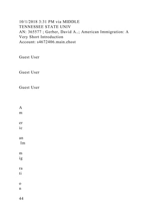 10/1/2018 3:31 PM via MIDDLE
TENNESSEE STATE UNIV
AN: 365577 ; Gerber, David A..; American Immigration: A
Very Short Introduction
Account: s4672406.main.ehost
Guest User
Guest User
Guest User
A
m
er
ic
an
Im
m
ig
ra
ti
o
n
44
 