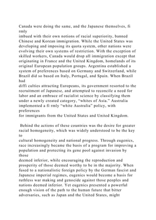 Canada were doing the same, and the Japanese themselves, fi
rmly
imbued with their own notions of racial superiority, banned
Chinese and Korean immigration. While the United States was
developing and imposing its quota system, other nations were
evolving their own systems of restriction. With the exception of
skilled workers, Canada would drop all immigration except that
originating in France and the United Kingdom, homelands of its
original European population groups. Argentina established a
system of preferences based on Germany and Switzerland, while
Brazil did so based on Italy, Portugal, and Spain. When Brazil
had
diffi culties attracting Europeans, its government resorted to the
recruitment of Japanese, and attempted to reconcile a need for
labor and an embrace of racialist science by classifying them
under a newly created category, “whites of Asia.” Australia
implemented a fi rmly “white Australia” policy, with
preferences
for immigrants from the United States and United Kingdom.
Behind the actions of these countries was the desire for greater
racial homogeneity, which was widely understood to be the key
to
cultural homogeneity and national progress. Through eugenics,
race increasingly became the basis of a program for improving a
population and protecting its gene pool against invasion by
those
deemed inferior, while encouraging the reproduction and
prosperity of those deemed worthy to be in the majority. When
fused to a nationalistic foreign policy by the German fascist and
Japanese imperial regimes, eugenics would become a basis for
ruthless war making and genocide against those peoples and
nations deemed inferior. Yet eugenics presented a powerful
enough vision of the path to the human future that bitter
adversaries, such as Japan and the United States, might
 