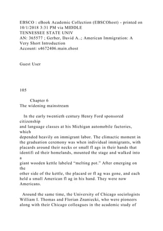 EBSCO : eBook Academic Collection (EBSCOhost) - printed on
10/1/2018 3:31 PM via MIDDLE
TENNESSEE STATE UNIV
AN: 365577 ; Gerber, David A..; American Immigration: A
Very Short Introduction
Account: s4672406.main.ehost
Guest User
105
Chapter 6
The widening mainstream
In the early twentieth century Henry Ford sponsored
citizenship
and language classes at his Michigan automobile factories,
which
depended heavily on immigrant labor. The climactic moment in
the graduation ceremony was when individual immigrants, with
placards around their necks or small fl ags in their hands that
identifi ed their homelands, mounted the stage and walked into
a
giant wooden kettle labeled “melting pot.” After emerging on
the
other side of the kettle, the placard or fl ag was gone, and each
held a small American fl ag in his hand. They were now
Americans.
Around the same time, the University of Chicago sociologists
William I. Thomas and Florian Znaniecki, who were pioneers
along with their Chicago colleagues in the academic study of
 