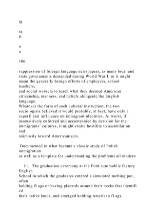 ig
ra
ti
o
n
106
suppression of foreign language newspapers, as many local and
state governments demanded during World War I, or it might
mean the generally benign efforts of employers, school
teachers,
and social workers to teach what they deemed American
citizenship, manners, and beliefs alongside the English
language.
Whatever the form of such cultural instruction, the two
sociologists believed it would probably, at best, have only a
superfi cial infl uence on immigrant identities. At worst, if
insensitively enforced and accompanied by derision for the
immigrants’ cultures, it might create hostility to assimilation
and
animosity toward Americanizers.
Documented in what became a classic study of Polish
immigration
as well as a template for understanding the problems all modern
11. The graduation ceremony at the Ford automobile factory
English
School in which the graduates entered a simulated melting pot,
often
holding fl ags or having placards around their necks that identifi
ed
their native lands, and emerged holding American fl ags.
 