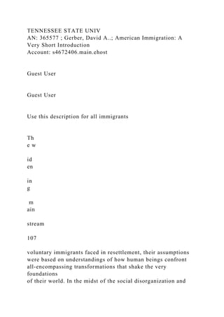 TENNESSEE STATE UNIV
AN: 365577 ; Gerber, David A..; American Immigration: A
Very Short Introduction
Account: s4672406.main.ehost
Guest User
Guest User
Use this description for all immigrants
Th
e w
id
en
in
g
m
ain
stream
107
voluntary immigrants faced in resettlement, their assumptions
were based on understandings of how human beings confront
all-encompassing transformations that shake the very
foundations
of their world. In the midst of the social disorganization and
 