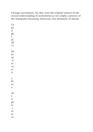 Chicago sociologists, for they were the original sources of the
crucial understanding of assimilation as not simply a process of
the immigrants becoming Americans, but ultimately of mutual
Co
py
ri
gh
t
@
20
11
.
Ox
fo
rd
U
ni
ve
rs
it
y
Pr
es
s.
Al
l
ri
gh
ts
r
es
er
ve
 