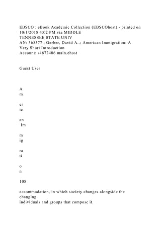 EBSCO : eBook Academic Collection (EBSCOhost) - printed on
10/1/2018 4:02 PM via MIDDLE
TENNESSEE STATE UNIV
AN: 365577 ; Gerber, David A..; American Immigration: A
Very Short Introduction
Account: s4672406.main.ehost
Guest User
A
m
er
ic
an
Im
m
ig
ra
ti
o
n
108
accommodation, in which society changes alongside the
changing
individuals and groups that compose it.
 
