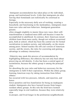 Immigrant accommodation has taken place at the individual,
group, and institutional levels. Little that immigrants do after
leaving their homelands can realistically be construed as
foreign.
Especially in the necessary daily acts of working, creating a
household, and functioning in the marketplace, immigrants must
learn new rules and new behaviors. Immigrant generation
parents
often struggle mightily to master these new ways; their self-
transformation is rendered more diffi cult because it must be
accomplished in adulthood. In contrast, their American-raised
children learn them more easily, though not without occasional
pain, both at school, which has been the central site for formal
socialization in modern society, and informally, on the streets
among peers. School teaches the offi cial version of American
society, and the streets, the rules for coexisting and gaining
advantage in ordinary interactions.
Ethnicity may mask this process of accommodation by
highlighting difference, but ethnicity has not only been about
preserving an old identity. It also has been a central agent of
assimilation, because the ethnic group is among the principal
sites
for absorbing the new rules and behaviors necessary for the
immigrants to fulfi ll their aspirations. Within the ethnic group,
learning American ways by taking instruction from fellow
ethnics
has occurred with less pressure, ridicule, and rejection, and
hence
fewer penalties and less humiliation for being an inadequate
student. Immigrants also have learned lessons from longer-
resident ethnic groups. In this role the Irish have loomed
especially large in oral tradition, because they were relatively
slow
to prosper, and lived longer in the proletarian neighborhoods
 