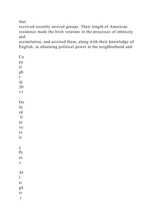 that
received recently arrived groups. Their length of American
residence made the Irish veterans in the processes of ethnicity
and
assimilation, and assisted them, along with their knowledge of
English, in obtaining political power at the neighborhood and
Co
py
ri
gh
t
@
20
11
.
Ox
fo
rd
U
ni
ve
rs
it
y
Pr
es
s.
Al
l
ri
gh
ts
r
 