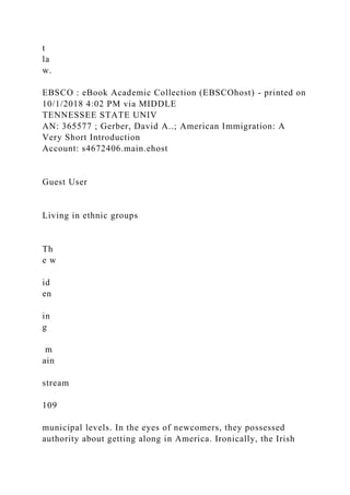 t
la
w.
EBSCO : eBook Academic Collection (EBSCOhost) - printed on
10/1/2018 4:02 PM via MIDDLE
TENNESSEE STATE UNIV
AN: 365577 ; Gerber, David A..; American Immigration: A
Very Short Introduction
Account: s4672406.main.ehost
Guest User
Living in ethnic groups
Th
e w
id
en
in
g
m
ain
stream
109
municipal levels. In the eyes of newcomers, they possessed
authority about getting along in America. Ironically, the Irish
 