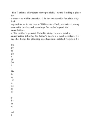 The fi ctional characters move painfully toward fi nding a place
for
themselves within America. It is not necessarily the place they
had
aspired to, as in the case of DiDonato’s Paul, a sensitive young
man with intellectual yearnings for truths beyond the
consolations
of his mother’s peasant Catholic piety. He must work a
construction job after his father’s death in a work accident. He
sees his hopes for attaining an education snatched from him by
Co
py
ri
gh
t
@
20
11
.
Ox
fo
rd
U
ni
ve
rs
it
y
Pr
es
s.
Al
l
 