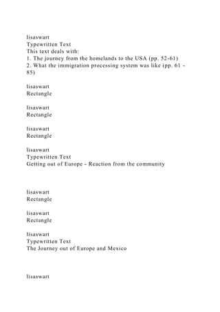 lisaswart
Typewritten Text
This text deals with:
1. The journey from the homelands to the USA (pp. 52-61)
2. What the immigration processing system was like (pp. 61 -
85)
lisaswart
Rectangle
lisaswart
Rectangle
lisaswart
Rectangle
lisaswart
Typewritten Text
Getting out of Europe - Reaction from the community
lisaswart
Rectangle
lisaswart
Rectangle
lisaswart
Typewritten Text
The Journey out of Europe and Mexico
lisaswart
 