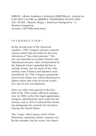 EBSCO : eBook Academic Collection (EBSCOhost) - printed on
9/26/2018 5:45 PM via MIDDLE TENNESSEE STATE UNIV
AN: 181302 ; Daniels, Roger.; American Immigration : A
Student Companion
Account: s4672406.main.ehost
I N T R O D U C T I O N *
In the second year of the American
republic, 1790, Congress passed a natural-
ization statute that provided for the natu-
ralization of "free white persons." The
law was intended to exclude Africans and
indentured servants: later interpretation by
the Supreme Court expanded the ban to
include Asians, but for much of the 19th
century some Chinese and Japanese were
naturalized. In 1798, Congress passed the
short-lived Aliens Act, which threatened to
deport aliens who were involved in poli-
tics, but no one was deported.
Only two other laws passed in the first
half of the 19th century affected immigra-
tion. In 1808, at the first legal opportunity,
Congress abolished the slave trade but not
slavery, and in 1819 it ordered that incom-
ing immigrants be counted, but not those
leaving the United States.
The "Long" 19th Century (1815-1924)
Historians sometimes define centuries not
by the calendar, but by events: for Ameri-
 