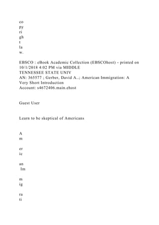 co
py
ri
gh
t
la
w.
EBSCO : eBook Academic Collection (EBSCOhost) - printed on
10/1/2018 4:02 PM via MIDDLE
TENNESSEE STATE UNIV
AN: 365577 ; Gerber, David A..; American Immigration: A
Very Short Introduction
Account: s4672406.main.ehost
Guest User
Learn to be skeptical of Americans
A
m
er
ic
an
Im
m
ig
ra
ti
 