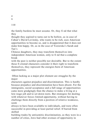 o
n
110
the family burdens he must assume. Or, they fi nd that what
they
thought they aspired to turns out to be hollow, as in case of
Cahan’s David Levinsky, who wants to be rich, uses American
opportunities to become so, and is disappointed that it does not
make him happy. Or, as in the case of Yezierska’s Sarah and
Tan’s
Chinese daughters, they may transform themselves into
independent American women, only to fi nd that a complete
break
with the past is neither possible nor desirable. But to the extent
these fi ctional characters consider it their right to transform
themselves, they represent the energies born of American
opportunities.
Often lacking as a major plot element are struggles by the
major
characters against prejudice and discrimination. This is hardly
because prejudice and discrimination have been absent. For the
immigrants, social acceptance and a full range of opportunities
came more grudgingly than the chance to make a living at a
low-wage job and to set down roots. But strategies for dealing
with whatever forces limited opportunity, without having to
challenge them directly from a position of relative weakness,
seem
always to have been available to individuals, and were often
successful in providing at least partial relief. If barred from
skilled
building trades by antisemitic discrimination, as they were in a
number of cities, Jews had other avenues of opportunity in
 