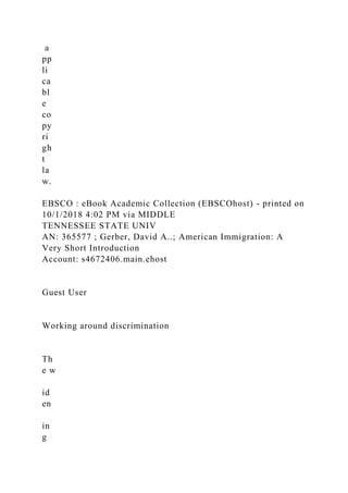 a
pp
li
ca
bl
e
co
py
ri
gh
t
la
w.
EBSCO : eBook Academic Collection (EBSCOhost) - printed on
10/1/2018 4:02 PM via MIDDLE
TENNESSEE STATE UNIV
AN: 365577 ; Gerber, David A..; American Immigration: A
Very Short Introduction
Account: s4672406.main.ehost
Guest User
Working around discrimination
Th
e w
id
en
in
g
 