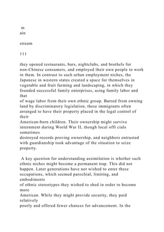 m
ain
stream
111
they opened restaurants, bars, nightclubs, and brothels for
non-Chinese consumers, and employed their own people to work
in them. In contrast to such urban employment niches, the
Japanese in western states created a space for themselves in
vegetable and fruit farming and landscaping, in which they
founded successful family enterprises, using family labor and
that
of wage labor from their own ethnic group. Barred from owning
land by discriminatory legislation, these immigrants often
arranged to have their property placed in the legal control of
their
American-born children. Their ownership might survive
internment during World War II, though local offi cials
sometimes
destroyed records proving ownership, and neighbors entrusted
with guardianship took advantage of the situation to seize
property.
A key question for understanding assimilation is whether such
ethnic niches might become a permanent trap. This did not
happen. Later generations have not wished to enter these
occupations, which seemed parochial, limiting, and
embodiments
of ethnic stereotypes they wished to shed in order to become
more
American. While they might provide security, they paid
relatively
poorly and offered fewer chances for advancement. In the
 