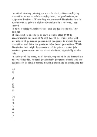 twentieth century, strategies were devised, often employing
education, to enter public employment, the professions, or
corporate business. When they encountered discrimination in
admissions to private higher educational institutions, they
turned
to public colleges, universities, and graduate schools. The
number
of these public institutions grew greatly after 1945 to
accommodate millions of World War II veterans, who took
advantage of generous government programs to obtain higher
education, and later the postwar baby boom generation. While
discrimination might be encountered in private sector job
markets, government served as a substitute, especially as the
role
in society of the state, at all levels, expanded in the immediate
postwar decades. Federal government programs subsidized the
acquisition of single-family housing and made it affordable for
Co
py
ri
gh
t
@
20
11
.
Ox
fo
rd
U
ni
ve
rs
it
 