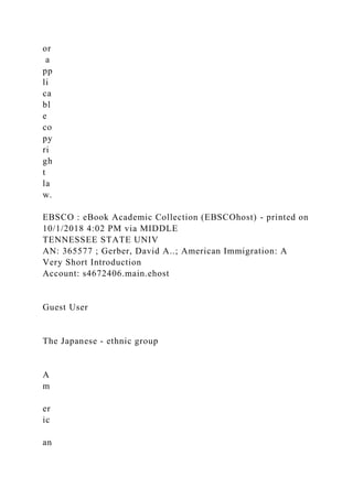 or
a
pp
li
ca
bl
e
co
py
ri
gh
t
la
w.
EBSCO : eBook Academic Collection (EBSCOhost) - printed on
10/1/2018 4:02 PM via MIDDLE
TENNESSEE STATE UNIV
AN: 365577 ; Gerber, David A..; American Immigration: A
Very Short Introduction
Account: s4672406.main.ehost
Guest User
The Japanese - ethnic group
A
m
er
ic
an
 
