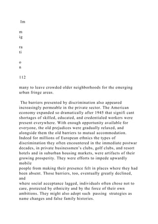 Im
m
ig
ra
ti
o
n
112
many to leave crowded older neighborhoods for the emerging
urban fringe areas.
The barriers presented by discrimination also appeared
increasingly permeable in the private sector. The American
economy expanded so dramatically after 1945 that signifi cant
shortages of skilled, educated, and credentialed workers were
present everywhere. With enough opportunity available for
everyone, the old prejudices were gradually relaxed, and
alongside them the old barriers to mutual accommodation.
Indeed for millions of European ethnics the types of
discrimination they often encountered in the immediate postwar
decades, in private businessmen’s clubs, golf clubs, and resort
hotels and in suburban housing markets, were artifacts of their
growing prosperity. They were efforts to impede upwardly
mobile
people from making their presence felt in places where they had
been absent. Those barriers, too, eventually greatly declined,
and
where social acceptance lagged, individuals often chose not to
care, protected by ethnicity and by the force of their own
ambitions. They might also adopt such passing strategies as
name changes and false family histories.
 