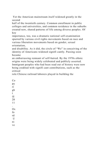 Yet the American mainstream itself widened greatly in the
second
half of the twentieth century. Common enrollment in public
colleges and universities, and common residence in the suburbs
created new, shared patterns of life among diverse peoples. Of
key
importance, too, was a dramatic national self-examination
spurred by various civil rights movements based on race and
various liberation movements based on gender, sexual
orientation,
and disability. As it did, the circle of “We” in conceiving of the
identity of Americans widened signifi cantly. Passing soon
became
an embarrassing remnant of self-hatred. By the 1970s ethnic
origins were being widely celebrated and publicly asserted.
Immigrant peoples who had been read out of history were now
being credited with signifi cant contributions, such as the
critical
role Chinese railroad laborers played in building the
Co
py
ri
gh
t
@
20
11
.
Ox
fo
rd
U
ni
ve
 