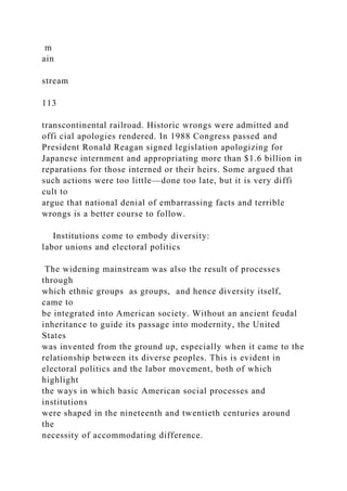 m
ain
stream
113
transcontinental railroad. Historic wrongs were admitted and
offi cial apologies rendered. In 1988 Congress passed and
President Ronald Reagan signed legislation apologizing for
Japanese internment and appropriating more than $1.6 billion in
reparations for those interned or their heirs. Some argued that
such actions were too little—done too late, but it is very diffi
cult to
argue that national denial of embarrassing facts and terrible
wrongs is a better course to follow.
Institutions come to embody diversity:
labor unions and electoral politics
The widening mainstream was also the result of processes
through
which ethnic groups as groups, and hence diversity itself,
came to
be integrated into American society. Without an ancient feudal
inheritance to guide its passage into modernity, the United
States
was invented from the ground up, especially when it came to the
relationship between its diverse peoples. This is evident in
electoral politics and the labor movement, both of which
highlight
the ways in which basic American social processes and
institutions
were shaped in the nineteenth and twentieth centuries around
the
necessity of accommodating difference.
 